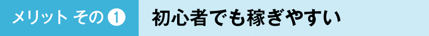 メリットその１：初⼼者でも稼ぎやすい