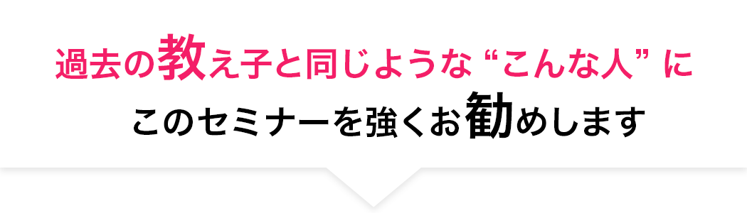 過去の教え⼦と同じようなこんな⼈ に
		このセミナーを強くお勧めします