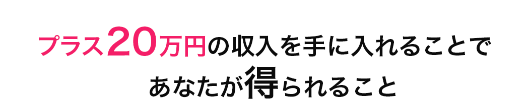 プラス２０万円の収⼊を⼿に⼊れることで
		あなたが得られること